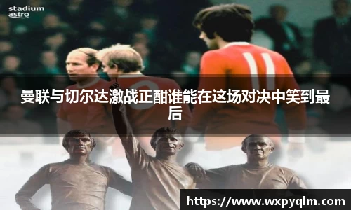 曼联与切尔达激战正酣谁能在这场对决中笑到最后